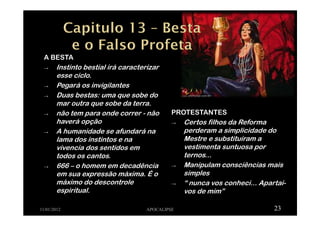 A BESTA
→ Instinto bestial irá caracterizar
esse ciclo.
→ Pegará os invigilantes
→ Duas bestas: uma que sobe do
mar outra que sobe da terra.
→ não tem para onde correr - não
haverá opção
→ A humanidade se afundará na
lama dos instintos e na
vivencia dos sentidos em
todos os cantos.
→ 666 – o homem em decadência
em sua expressão máxima. É o
máximo do descontrole
espiritual.
11/01/2012 APOCALIPSE 23
PROTESTANTES
→ Certos filhos da Reforma
perderam a simplicidade do
Mestre e substituíram a
vestimenta suntuosa por
ternos...
→ Manipulam consciências mais
simples
→ “ nunca vos conheci... Apartai-
vos de mim”
 