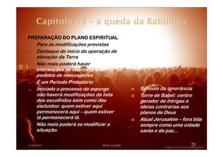 PREPARAÇÃO DO PLANO ESPIRITUALPREPARAÇÃO DO PLANO ESPIRITUALPREPARAÇÃO DO PLANO ESPIRITUALPREPARAÇÃO DO PLANO ESPIRITUAL
→ Para as modificações previstas
→ Destaque do inicio da operação de
elevação da Terra
→ Não mais poderá haver
interseções de mentores e de
pedidos de mensageiros
→ É um Período Probatório
→ Iniciado o processo de expurgo
não haverá modificações da lista
dos escolhidos bem como dos
excluídos: quem estiver aqui
permanecerá aqui – quem estiver
lá permanecerá lá.
→ Não mais poderá se modificar a
situação.
11/01/2012 APOCALIPSE 25
Símbolo da ignorância
Torre de Babel: centro
gerador de intrigas e
ideias contrarias aos
planos de Deus
Atual Jerusalém – fora tida
sempre como uma cidade
santa e da paz...
 