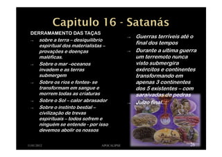 DERRAMAMENTO DAS TAÇAS
→ sobre a terra – desiquilíbrio
espiritual dos materialistas –
provações e doenças
maléficas.
→ Sobre o mar –oceanos
invadem e as terras
submergem
→ Sobre os rios e fontes- se
transformam em sangue e
morrem todas as criaturas
→ Sobre o Sol – calor abrasador
→ Sobre o instinto bestial –
civilização de trevas
espirituais – todos sofrem e
ninguém se entende - por isso
devemos abolir os nossos
11/01/2012 APOCALIPSE 26
→ Guerras terríveis até o
final dos tempos
→ Durante a ultima guerra
um terremoto nunca
visto submergira
exércitos e continentes
transformando em
apenas 3 continentes
dos 5 existentes – com
saraivadas de pedras
→ Juízo final...
 