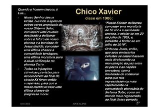 Quando o homem checou à
Lua...
Nosso Senhor Jesus
Cristo, ouvindo o apelo de
outros seres angelicais de
nosso Sistema Solar,
convocara uma reunião
destinada a deliberar
sobre o futuro de nosso
planeta e a bondade de
Jesus decidiu conceder
uma última chance à
comunidade terráquea,
uma última moratória para
a atual civilização no
planeta Terra.
Todas as injunções
cármicas previstas para
acontecerem ao final do
século XX foram então
suspensas, para que o
nosso mundo tivesse uma
última chance de
progresso moral.
11/01/2012 APOCALIPSE 27
“Nosso Senhor deliberou
conceder uma moratória
de 50 anos à sociedade
terrena, a iniciar-se em 20
de julho de 1969, e,
portanto, a findar-se em
julho de 2019”.
Ordenou Jesus, então,
que seus emissários
celestes se empenhassem
mais diretamente na
manutenção da paz entre
os povos e as nações
terrestres, com a
finalidade de colaborar
para que nós
ingressássemos mais
rapidamente na
comunidade planetária do
Sistema Solar, como um
mundo mais regenerado,
ao final desse período.
 