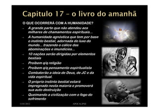O QUE OCORRERÁ COM A HUMANIDADE?
→ A grande parte que não atendeu aos
milhares de chamamentos espirituais...
→ A humanidade agnóstica que tem por base
o instinto bestial, adornada do luxo do
mundo... trazendo o cálice das
abominações e imundícies...
→ 10 nações serão dirigidas por elementos
bestiais
→ Proíbem q/q religião
→ Proíbem q/q pensamento espiritualista
→ Combaterão a ideia de Deus, de JC e da
vida espiritual.
→ O próprio instinto bestial estará
impregnado nesta maioria e promoverá
sua auto destruição
→ Queimando a civilização com o fogo do
sofrimento
11/01/2012 APOCALIPSE 28
 