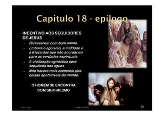INCENTIVO AOS SEGUIDORES
DE JESUS
→ Perseverem com bom animo
→ Embora o egoísmo, a maldade e
a frieza dos que não acordaram
para as verdades espirituais
→ A civilização agnóstica será
sepultada nas aguas
→ Não haverá mais comercio das
coisas apetecíveis do mundo.
O HOMEM SE ENCONTRA
COM SIGO MESMO
11/01/2012 APOCALIPSE 29
 