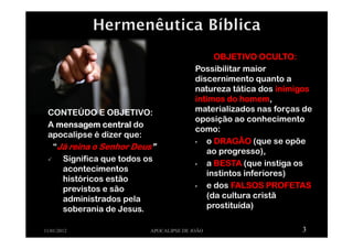 CONTEÚDO E OBJETIVO:
A mensagem centralmensagem centralmensagem centralmensagem central do
apocalipse é dizer que:
“Já reina o Senhor DeusJá reina o Senhor DeusJá reina o Senhor DeusJá reina o Senhor Deus””””
Significa que todos os
acontecimentos
históricos estão
previstos e são
administrados pela
soberania de Jesus.
11/01/2012 APOCALIPSE DE JOÃO 3
OBJETIVO OCULTO:OBJETIVO OCULTO:OBJETIVO OCULTO:OBJETIVO OCULTO:
Possibilitar maior
discernimento quanto a
natureza tática dos inimigosinimigosinimigosinimigos
íntimos do homemíntimos do homemíntimos do homemíntimos do homem,
materializados nas forças de
oposição ao conhecimento
como:
• o DRAGÃODRAGÃODRAGÃODRAGÃO (que se opõe
ao progresso),
• a BESTABESTABESTABESTA (que instiga os
instintos inferiores)
• e dos FALSOS PROFETASFALSOS PROFETASFALSOS PROFETASFALSOS PROFETAS
(da cultura cristã
prostituída)
 