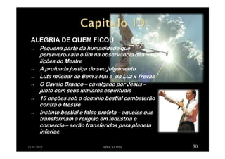 ALEGRIA DE QUEM FICOU
→ Pequena parte da humanidade que
perseverou ate o fim na observância das
lições do Mestre
→ A profunda justiça do seu julgamento
→ Luta milenar do Bem x Mal e da Luz x Trevas
→ O Cavalo Branco – cavalgado por Jesus –
junto com seus lumiares espirituais
→ 10 nações sob o domínio bestial combaterão
contra o Mestre
→ Instinto bestial e falso profeta – aqueles que
transformam a religião em indústria e
comercio – serão transferidos para planeta
inferior.
11/01/2012 APOCALIPSE 30
 