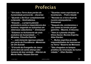 "Em toda a Terra duas partes da
humanidade perecerão. - Zacarias
"Quando o Sol ficar completamente
eclipsado, - Nostradamus,
"Exausto ... o próprio planeta
protestará contra a impenitência dos
homens, rasgando as entranhas em
dolorosos cataclismos." - Emmanuel
"Estamos no fechamento de ciclo
evolutivo da humanidade ... " -
Miramez, Filosofia Espirita
" ... está iminente rigorosa seleção
por parte da Providência - Memórias
de Um Suicida
"O triunfo do Evangelho de Jesus
seria obra da santa aliança dos
homens de boa vontade. - Hilarion de
Monte Nebo, Harpas Eternas
11/01/2012 APOCALIPSE 39
"Quantas vozes espirituais se
levantaram, - Pietro Ubaldi
"Reveste-se a hora atual de
nuvens ameaçadoras. –
Emmanuel
"Naquele dia, enrolaremos o
céu como se enrola um per-
gaminho. - Maomé, O Alcorão
"Vem aí o planeta chupão -
Chico Xavier, Revista Espirita
Allan Kardec
"... Muitos espíritos já estão
impossibilitados de reencarnar
na Terra." Bezerra de Menezes
"São chegados os tempos
preditos da renovação da huma-
nidade." - Allan Kardec
 