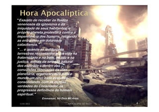 "Exausto de receber os fluidos
venenosos da ignomínia e da
iniquidade de seus habitantes, o
próprio planeta protestará contra a
impenitência dos homens, rasgando
as entranhas em dolorosos
cataclismos."
" ... e quando as instituições
terrestres reajustarem a sua vida na
fraternidade e no bem, na paz e na
justiça, depois da seleção natural
dos espíritos e dentro das
convulsões renovadas da vida
planetária, organizaremos para o
mundo um novo ciclo evolutivo,
consolidando, com as divinas
verdades do Consolador, os
progressos definitivos do homem
espiritual."
Emmanuel, Há Dois Mil Anos
11/01/2012 APOCALIPSE DE JOÃO 4
 