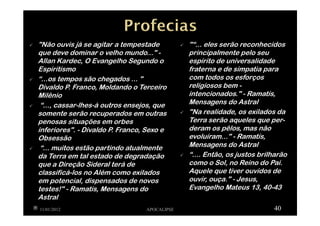 "Não ouvis já se agitar a tempestade
que deve dominar o velho mundo..." -
Allan Kardec, O Evangelho Segundo o
Espiritismo
“...os tempos são chegados ... "
Divaldo P. Franco, Moldando o Terceiro
Milênio
“..., cassar-lhes-á outros ensejos, que
somente serão recuperados em outras
penosas situações em orbes
inferiores". - Divaldo P. Franco, Sexo e
Obsessão
“... muitos estão partindo atualmente
da Terra em tal estado de degradação
que a Direção Sideral terá de
classificá-los no Além como exilados
em potencial, dispensados de novos
testes!" - Ramatís, Mensagens do
Astral
11/01/2012 APOCALIPSE 40
"“... eles serão reconhecidos
principalmente pelo seu
espírito de universalidade
fraterna e de simpatia para
com todos os esforços
religiosos bem -
intencionados." - Ramatís,
Mensagens do Astral
"Na realidade, os exilados da
Terra serão aqueles que per-
deram os pêlos, mas não
evoluíram..." - Ramatís,
Mensagens do Astral
“.... Então, os justos brilharão
como o Sol, no Reino do Pai.
Aquele que tiver ouvidos de
ouvir, ouça." - Jesus,
Evangelho Mateus 13, 40-43
 