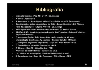 • Iniciação Espírita – Pág. 104 a 107 – Ed. Aliança
• A Bíblia – Apocalipse
• A Mensagem do Apocalipse – Nélson Lobo de Barros – Ed. Pensamento
• Considerações sobre o Apocalipse de João – Edgard Armond – Ed. Aliança
• Hora do Apocalipse – Edgard Armond – Ed. Aliança
• Mensagens do Astral – Ramatís / Hercílio Mães – Ed. Freitas Bastos
• APOCALIPSE - Uma interpretação Espírita das Profecias – Robson Pinheiro –
Espirito de Estevão
• Francisco de Assis – João Nunes Maia – pelo espirito de Miramez
• Interpretação Sintética do Apocalipse – Caírbar Schutel – O Clarim
• O Evangelho Segundo o Espiritismo – Cap. 21 – Allan Kardec – FEB
• O Fim do Mundo – Camille Flammarion – FEB
• A Gênese – Cap. 18 – Allan Kardec – FEB
• Profecias de Nostradamus – Marques da Cruz
• Do Calvário ao Apocalipse – Frederico Pereira Silva Júnior
• A Caminho da Luz – Cap. 14 – Emmanuel / Chico Xavier – FEB
11/01/2012 APOCALIPSE 41
 