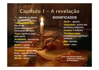 7777 ---- ideia de perfeição
e de plenitude;
7 lâmpadas de fogo7 lâmpadas de fogo7 lâmpadas de fogo7 lâmpadas de fogo
(tarefa de
esclarecimento /
iluminação da raça)
TronoTronoTronoTrono significa onde
esta Jesus
ArrebatadoArrebatadoArrebatadoArrebatado em espirito
= desdobramento
MulherMulherMulherMulher = igreja – a
noiva do Cristo
ProstitutaProstitutaProstitutaProstituta = igreja sem
Deus – que se uniu ao
mundo – abandonou o
MaridoMaridoMaridoMarido - Jesus
11/01/2012 APOCALIPSE 5
VentoVentoVentoVento – guerra
VirgindadeVirgindadeVirgindadeVirgindade – acima das
questões religiosas
IncensoIncensoIncensoIncenso = orações
Trovões e vozesTrovões e vozesTrovões e vozesTrovões e vozes –
interferência espiritual /
médiuns
DiaDiaDiaDia = séculos
HoraHoraHoraHora = anos
SIGNIFICADOS
Nota: veja demais figuras
alegóricas no final da
apresentação.
 