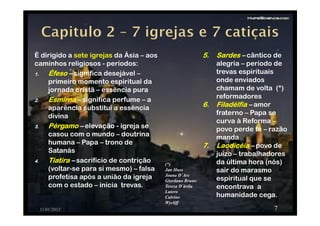 È dirigido a sete igrejas da Ásia – aos
caminhos religiosos - períodos:
1.1.1.1. ÉfesoÉfesoÉfesoÉfeso –––– significa desejável –
primeiro momento espiritual da
jornada cristã – essência pura
2.2.2.2. EsmirnaEsmirnaEsmirnaEsmirna –––– significa perfume – a
aparência substitui a essência
divina
3.3.3.3. PérgamoPérgamoPérgamoPérgamo –––– elevação - igreja se
casou com o mundo – doutrina
humana – Papa – trono de
Satanás
4.4.4.4. TiatiraTiatiraTiatiraTiatira –––– sacrifício de contrição
(voltar-se para si mesmo) – falsa
profetisa após a união da igreja
com o estado – inicia trevas.
11/01/2012
APOCALIPSE
7
5.5.5.5. SardesSardesSardesSardes –––– cântico de
alegria – período de
trevas espirituais
onde enviados
chamam de volta (*)
reformadores
6.6.6.6. FiladélfiaFiladélfiaFiladélfiaFiladélfia –––– amor
fraterno – Papa se
curva à Reforma –
povo perde fé – razão
manda
7.7.7.7. LaodicéiaLaodicéiaLaodicéiaLaodicéia –––– povo de
juízo – trabalhadores
da última hora (nós)
sair do marasmo
espiritual que se
encontrava a
humanidade cega.
(*)
Jan Huss
Joana D´Arc
Giordano Bruno
Tereza D´ávila
Lutero
Calvino
Wycliff
 