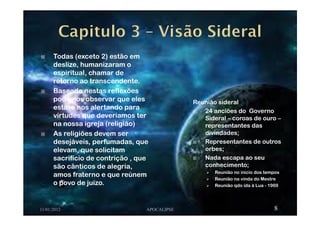 Todas (exceto 2) estão em
deslize, humanizaram o
espiritual, chamar de
retorno ao transcendente.
Baseado nestas reflexões
podemos observar que eles
estava nos alertando para
virtudes que deveríamos ter
na nossa igreja (religião)
As religiões devem ser
desejáveis, perfumadas, que
elevam, que solicitam
sacrifício de contrição , que
são cânticos de alegria,
amos fraterno e que reúnem
o povo de juízo.
11/01/2012 APOCALIPSE 8
Reunião sideral
24 anciões do Governo
Sideral – coroas de ouro –
representantes das
divindades;
Representantes de outros
orbes;
Nada escapa ao seu
conhecimento;
Reunião no inicio dos tempos
Reunião na vinda do Mestre
Reunião qdo ida à Lua - 1969
 