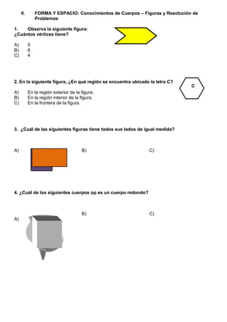 II. FORMA Y ESPACIO: Conocimientos de Cuerpos – Figuras y Resolución de
Problemas
1. Observa la siguiente figura:
¿Cuántos vértices tiene?
A) 5
B) 6
C) 4
2. En la siguiente figura, ¿En qué región se encuentra ubicado la letra C?
A) En la región exterior de la figura.
B) En la región interior de la figura.
C) En la frontera de la figura.
3. ¿Cuál de las siguientes figuras tiene todos sus lados de igual medida?
A) B) C)
4. ¿Cuál de los siguientes cuerpos no es un cuerpo redondo?
A)
B) C)
C
 