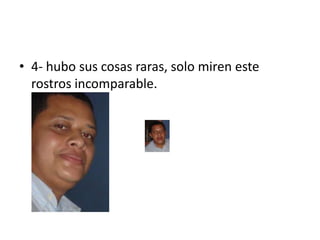 4- hubo sus cosas raras, solo miren este rostros incomparable.