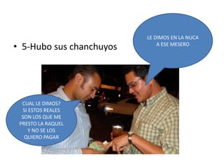 5-Hubo sus chanchuyosLE DIMOS EN LA NUCA  A ESE MESEROCUAL LE DIMOS?SI ESTOS REALES SON LOS QUE ME PRESTO LA RAQUEL Y NO SE LOS QUIERO PAGAR