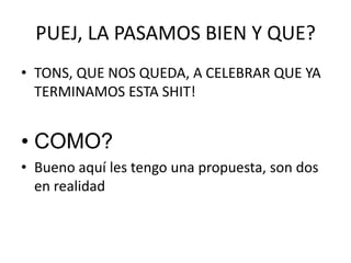 PUEJ, LA PASAMOS BIEN Y QUE?TONS, QUE NOS QUEDA, A CELEBRAR QUE YA TERMINAMOS ESTA SHIT!COMO?Bueno aquí les tengo una propuesta, son dos en realidad