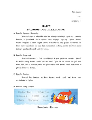 Rini Angriani
VII-J
10535573113
REVIEW
BRAVOLOL- LANGUAGE LEARNING
A. Bravolol Language Knowledge
Bravolol is one of application that has language knowledge “speaking “. Because
Bravolol is phrasebook which explains many language, especially English. Bravolol
teaches everyone to speak English clearly. With Bravolol also, people or learners can
know many vocabularies and sure their pronunciation is clearly, another people or learner
(listener) can be understand what they spoke.
B. Bravolol Framework
Bravolol Framework : First, open Bravolol in your gadget or computer. Second,
in Bravolol many features where you find there. Open one of features that you want
learn. Next, click a word or phrase that you want to listen. Finally, follow every word or
phrase of Bravolol features.
C. Bravolol Function
Bravolol has functions to learn learners speak clearly and know many
vocabularies in English.
D. Bravolol Using Example
Phrasebook - Bravolol
 