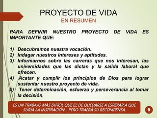 PROYECTO DE VIDA
EN RESUMEN
PARA DEFINIR NUESTRO PROYECTO DE VIDA ES
IMPORTANTE QUE:
1) Descubramos nuestra vocación.
2) Indagar nuestros intereses y aptitudes.
3) Informarnos sobre las carreras que nos interesan, las
universidades que las dictan y la salida laboral que
ofrecen.
4) Acatar y cumplir los principios de Dios para lograr
sustentar nuestro proyecto de vida.
5) Tener determinación, esfuerzo y perseverancia al tomar
la decisión.
9
ES UN TRABAJO MÁS DIFÍCIL QUE EL DE QUEDARSE A ESPERAR A QUE
SURJA LA INSPIRACIÓN… PERO TRAERÁ SU RECOMPENSA.
 