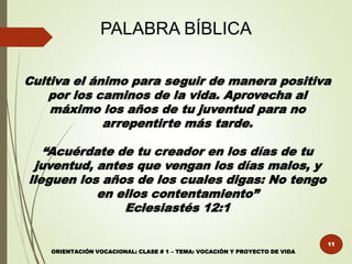 PALABRA BÍBLICA
Cultiva el ánimo para seguir de manera positiva
por los caminos de la vida. Aprovecha al
máximo los años de tu juventud para no
arrepentirte más tarde.
“Acuérdate de tu creador en los días de tu
juventud, antes que vengan los días malos, y
lleguen los años de los cuales digas: No tengo
en ellos contentamiento”
Eclesiastés 12:1
11
ORIENTACIÓN VOCACIONAL: CLASE # 1 – TEMA: VOCACIÓN Y PROYECTO DE VIDA
 