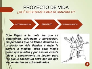 PROYECTO DE VIDA
¿QUÉ NECESITAS PARA ALCANZARLO?
DETERMINACIÓN ESFUERZO PERSEVERANCIA
Solo llegan a la meta los que se
determinan, esfuerzan y perseveran,
las personas que no tienen definido su
proyecto de vida tienden a dejar la
carrera a medias, ellos solo medio
creen que pueden y por eso les cuesta
llegar o simplemente no llegan; pero
los que le añaden un extra son los que
se convierten en extraordinarios.
8
 