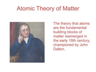Atomic Theory of Matter

             The theory that atoms
             are the fundamental
             building blocks of
             matter reemerged in
             the early 19th century,
             championed by John
             Dalton.
 