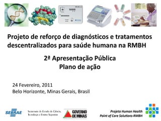 Projeto de reforço de diagnósticos e tratamentos
descentralizados para saúde humana na RMBH
               2ª Apresentação Pública
                    Plano de ação

 24 Fevereiro, 2011
 Belo Horizonte, Minas Gerais, Brasil
 