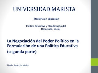 UNIVERSIDAD MARISTA
Maestría en Educación
Política Educativa y Planificación del
Desarrollo Social
La Negociación del Poder Político en la
Formulación de una Política Educativa
(segunda parte)
Claudia Robles Hernández
 