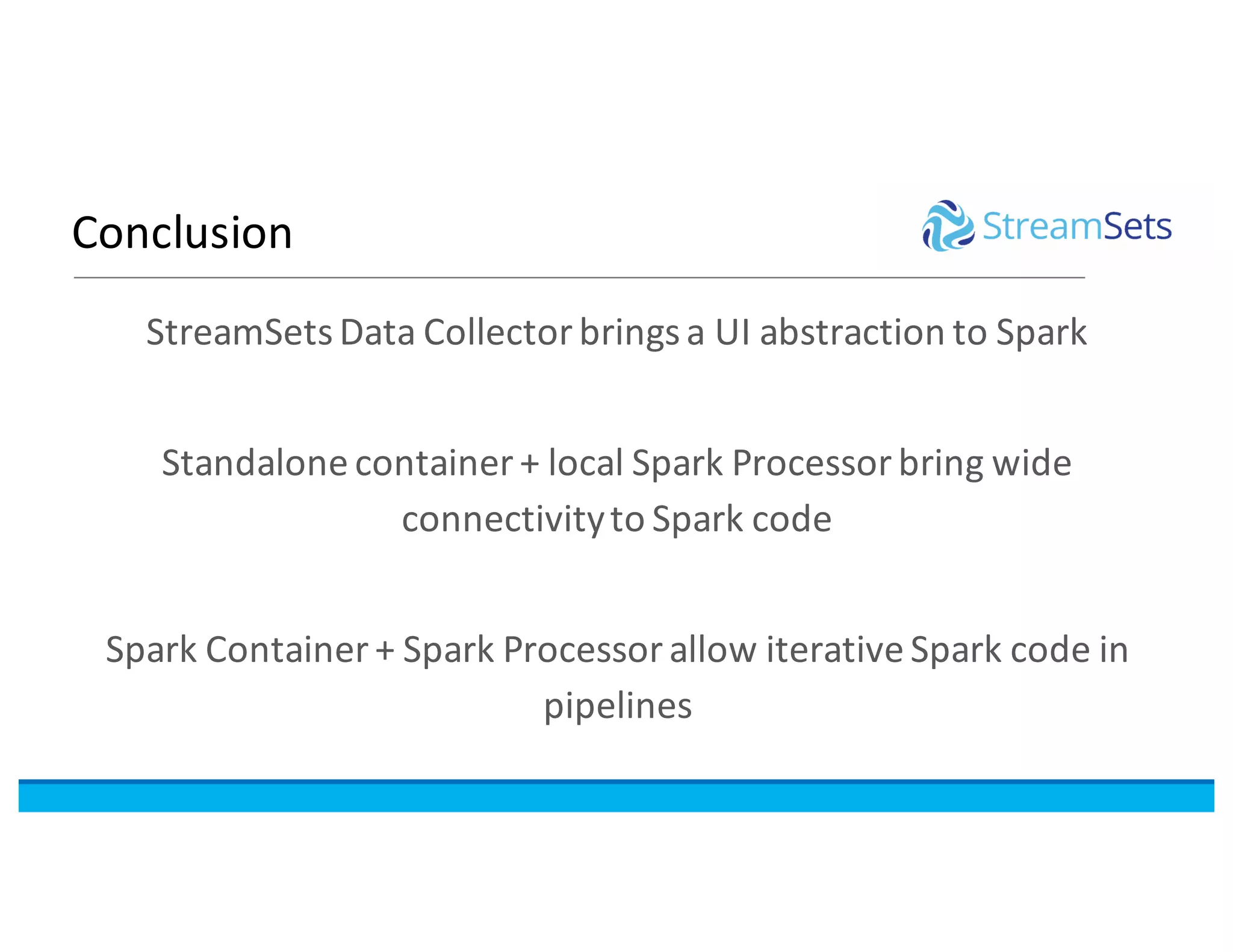 Conclusion
StreamSetsData	Collector	brings	a	UI	abstraction	to	Spark
Standalone	container	+	local	Spark	Processor	bring	wide	
connectivity	to	Spark code
Spark	Container	+	Spark	Processor	allow	iterative	Spark	code	in	
pipelines
 