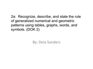 By: Deia Sanders 2a:  Recognize, describe, and state the rule of generalized numerical and geometric patterns using tables, graphs, words, and symbols. (DOK 2) 