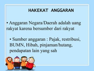 HAKEKAT ANGGARAN
• Anggaran Negara/Daerah adalah uang
rakyat karena bersumber dari rakyat
• Sumber anggaran : Pajak, restribusi,
BUMN, Hibah, pinjaman/hutang,
pendapatan lain yang sah
 