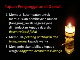 Tujuan Penganggaran di Daerah
1.Memberi kesempatan untuk
memutuskan pembiayaan urusan
(tanggung jawab negara) yang
dimandatkan kepada daerah:
desentralisasi fiskal
2.Membuka peluang partisipasi dan
transparansi kepada warga
3.Menjamin akuntabilitas kepada
warga: anggaran berorientasi kinerja
 