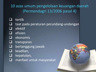 10 azas umum pengelolaan keuangan daerah
(Permendagri 13/2006 pasal 4)
 tertib
 taat pada peraturan perundang-undangan
 efektif
 efisien
 ekonomis
 transparan
 bertanggung jawab
 keadilan,
 kepatutan,
 manfaat untuk masyarakat
 