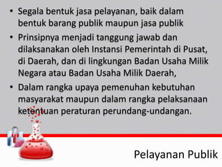 • Segala bentuk jasa pelayanan, baik dalam
bentuk barang publik maupun jasa publik
• Prinsipnya menjadi tanggung jawab dan
dilaksanakan oleh Instansi Pemerintah di Pusat,
di Daerah, dan di lingkungan Badan Usaha Milik
Negara atau Badan Usaha Milik Daerah,
• Dalam rangka upaya pemenuhan kebutuhan
masyarakat maupun dalam rangka pelaksanaan
ketentuan peraturan perundang-undangan.
Pelayanan Publik
 