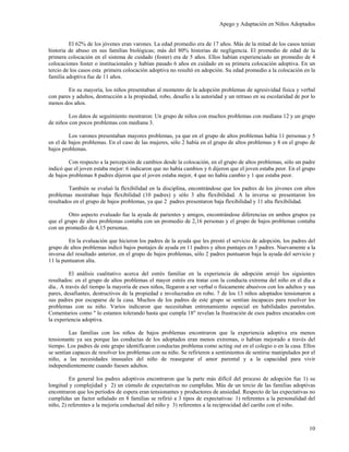 Apego y Adaptación en Niños Adoptados


         El 62% de los jóvenes eran varones. La edad promedio era de 17 años. Más de la mitad de los casos tenían
historia de abuso en sus familias biológicas; más del 80% historias de negligencia. El promedio de edad de la
primera colocación en el sistema de cuidado (foster) era de 5 años. Ellos habían experienciado un promedio de 4
colocaciones foster o institucionales y habían pasado 6 años en cuidado en su primera colocación adoptiva. En un
tercio de los casos esta primera colocación adoptiva no resultó en adopción. Su edad promedio a la colocación en la
familia adoptiva fue de 11 años.

        En su mayoría, los niños presentaban al momento de la adopción problemas de agresividad física y verbal
con pares y adultos, destrucción a la propiedad, robo, desafío a la autoridad y un retraso en su escolaridad de por lo
menos dos años.

         Los datos de seguimiento mostraron: Un grupo de niños con muchos problemas con mediana 12 y un grupo
de niños con pocos problemas con mediana 3.

         Los varones presentaban mayores problemas, ya que en el grupo de altos problemas había 11 personas y 5
en el de bajos problemas. En el caso de las mujeres, sólo 2 había en el grupo de altos problemas y 8 en el grupo de
bajos problemas.

         Con respecto a la percepción de cambios desde la colocación, en el grupo de altos problemas, sólo un padre
indicó que el joven estaba mejor: 6 indicaron que no había cambios y 6 dijeron que el joven estaba peor. En el grupo
de bajos problemas 8 padres dijeron que el joven estaba mejor, 4 que no había cambio y 1 que estaba peor.

         También se evaluó la flexibilidad en la disciplina, encontrándose que los padres de los jóvenes con altos
problemas mostraban baja flexibilidad (10 padres) y sólo 3 alta flexibilidad. A la inversa se presentaron los
resultados en el grupo de bajos problemas, ya que 2 padres presentaron baja flexibilidad y 11 alta flexibilidad.

         Otro aspecto evaluado fue la ayuda de parientes y amigos, encontrándose diferencias en ambos grupos ya
que el grupo de altos problemas contaba con un promedio de 2,16 personas y el grupo de bajos problemas contaba
con un promedio de 4,15 personas.

         En la evaluación que hicieron los padres de la ayuda que les prestó el servicio de adopción, los padres del
grupo de altos problemas indicó bajos puntajes de ayuda en 11 padres y altos puntajes en 3 padres. Nuevamente a la
inversa del resultado anterior, en el grupo de bajos problemas, sólo 2 padres puntuaron baja la ayuda del servicio y
11 la puntuaron alta.

          El análisis cualitativo acerca del estrés familiar en la experiencia de adopción arrojó los siguientes
resultados: en el grupo de altos problemas el mayor estrés era tratar con la conducta extrema del niño en el día a
día.. A través del tiempo la mayoría de esos niños, llegaron a ser verbal o físicamente abusivos con los adultos y sus
pares, desafiantes, destructivos de la propiedad e involucrados en robo. 7 de los 13 niños adoptados tensionaron a
sus padres por escaparse de la casa. Muchos de los padres de este grupo se sentían incapaces para resolver los
problemas con su niño. Varios indicaron que necesitaban entrenamiento especial en habilidades parentales.
Comentarios como " lo estamos tolerando hasta que cumpla 18" revelan la frustración de esos padres encarados con
la experiencia adoptiva.

         Las familias con los niños de bajos problemas encontraron que la experiencia adoptiva era menos
tensionante ya sea porque las conductas de los adoptados eran menos extremas, o habían mejorado a través del
tiempo. Los padres de este grupo identificaron conductas problema como acting out en el colegio o en la casa. Ellos
se sentían capaces de resolver los problemas con su niño. Se refirieron a sentimientos de sentirse manipulados por el
niño, a las necesidades inusuales del niño de reasegurar el amor parental y a la capacidad para vivir
independientemente cuando fuesen adultos.

         En general los padres adoptivos encontraron que la parte más difícil del proceso de adopción fue 1) su
longitud y complejidad y 2) un cúmulo de expectativas no cumplidas. Más de un tercio de las familias adoptivas
encontraron que los períodos de espera eran tensionantes y productores de ansiedad. Respecto de las expectativas no
cumplidas un factor señalado en 8 familias se refirió a 3 tipos de expectativas: 1) referentes a la personalidad del
niño, 2) referentes a la mejoría conductual del niño y 3) referentes a la reciprocidad del cariño con el niño.



                                                                                                                   10
 
