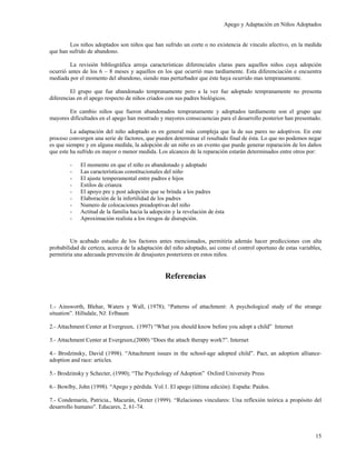 Apego y Adaptación en Niños Adoptados


        Los niños adoptados son niños que han sufrido un corte o no existencia de vinculo afectivo, en la medida
que han sufrido de abandono.

         La revisión bibliográfica arroja características diferenciales claras para aquellos niños cuya adopción
ocurrió antes de los 6 – 8 meses y aquellos en los que ocurrió mas tardíamente. Esta diferenciación e encuentra
mediada por el momento del abandono, siendo mas perturbador que éste haya ocurrido mas tempranamente.

         El grupo que fue abandonado tempranamente pero a la vez fue adoptado tempranamente no presenta
diferencias en el apego respecto de niños criados con sus padres biológicos.

        En cambio niños que fueron abandonados tempranamente y adoptados tardíamente son el grupo que
mayores dificultades en el apego han mostrado y mayores consecuencias para el desarrollo posterior han presentado.

         La adaptación del niño adoptado es en general más compleja que la de sus pares no adoptivos. En este
proceso convergen una serie de factores, que pueden determinar el resultado final de ésta. Lo que no podemos negar
es que siempre y en alguna medida, la adopción de un niño es un evento que puede generar reparación de los daños
que este ha sufrido en mayor o menor medida. Los alcances de la reparación estarán determinados entre otros por:

        -    El momento en que el niño es abandonado y adoptado
        -    Las características constitucionales del niño
        -    El ajuste temperamental entre padres e hijos
        -    Estilos de crianza
        -    El apoyo pre y post adopción que se brinda a los padres
        -    Elaboración de la infertilidad de los padres
        -    Numero de colocaciones preadoptivas del niño
        -    Actitud de la familia hacia la adopción y la revelación de ésta
        -    Aproximación realista a los riesgos de disrupción.


         Un acabado estudio de los factores antes mencionados, permitiría además hacer predicciones con alta
probabilidad de certeza, acerca de la adaptación del niño adoptado, asi como el control oportuno de estas variables,
permitiría una adecuada prevención de desajustes posteriores en estos niños.


                                                  Referencias


1.- Ainsworth, Blehar, Waters y Wall, (1978); “Patterns of attachment: A psychological study of the strange
situation”. Hillsdale, NJ: Erlbaum

2.- Attachment Center at Evergreen, (1997) “What you should know before you adopt a child” Internet

3.- Attachment Center at Evergreen,(2000) “Does the attach therapy work?”. Internet

4.- Brodzinsky, David (1998). “Attachment issues in the school-age adopted child”. Pact, an adoption alliance-
adoption and race: articles.

5.- Brodzinsky y Schecter, (1990); “The Psychology of Adoption” Oxford University Press

6.- Bowlby, John (1998). “Apego y pérdida. Vol.1. El apego (ültima edición). España: Paidos.

7.- Condemarín, Patricia., Macurán, Greter (1999). “Relaciones vinculares: Una reflexión teórica a propósito del
desarrollo humano”. Educares, 2, 61-74.




                                                                                                                 15
 