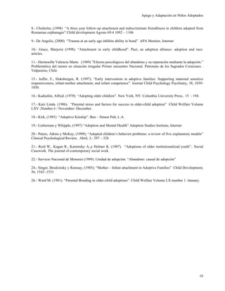 Apego y Adaptación en Niños Adoptados


8.- Chisholm, (1998) “A three year follow-up attachment and indiscriminate friendliness in children adopted from
Romanian orphanages” Child development Agosto 69:4 1092 – 1106

9.- De Angelis, (2000) “Trauma at an early age inhibits ability to bond” APA Monitor, Internet

10.- Grace, Marjorie (1998). “Attachment in early childhood”. Pact, an adoption alliance- adoption and race:
articles.

11.- Hermosilla Valencia Marta (1989) ”Efectos psicológicos del abandono y su reparación mediante la adopción.”
Problemática del menor en situación irregular Primer encuentro Nacional. Patronato de los Sagrados Corazones .
Valparaíso, Chile

15.- Juffer, F., Hoksbergen, R. (1997). “Early intervention in adoptive families: Supporting maternal sensitive
responsiveness, infant-mother attachment, and infant competence”. Journal Child Psychology Psychiatry, 38, 1039-
1050.

16.- Kadushin, Alfred. (1970) “Adopting older children”. New York, NY: Columbia University Press, 15 - 194.

17.- Katz Linda. (1986). “Parental stress and factors for success in older-child adoption” Child Welfare Volume
LXV ,Number 6 / November- December .

18.- Kirk, (1985) “Adoptive Kinship”. Ben – Simon Pub, L.A.

19.- Lieberman y Whipple, (1997) “Adoption and Mental Health” Adoption Studies Institute, Internet

20.- Peters, Atkins y McKay, (1999); “Adopted children’s behavior problems: a review of five explanatory models”
Clinical Psychological Review, Abril, 3,: 297 – 328

21.- Reid W., Kagan R., Kaminsky A.,y Helmer K. (1987). “Adoptions of older institutionalizad youth”.. Social
Casework. The journal of contemporary social work.

22.- Servicio Nacional de Menores (1999). Unidad de adopción. “Abandono: causal de adopción”

24.- Singer, Brodzinsky y Ramsay, (1985); “Mother – Infant attachment in Adoptive Families” Child Development,
56, 1543 -1551

26.- Ward M. (1981). “Parental Bonding in older-child adoptions”. Child Welfare Volume LX number 1. January.




                                                                                                              16
 