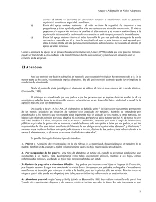 Apego y Adaptación en Niños Adoptados


                     cuando el infante se encuentre en situaciones adversas o amenazantes. Esto le permitirá
                     explorar el mundo con seguridad y confianza.
         b)          Pauta del apego ansioso resistente: el niño no tiene la seguridad de encontrar a sus
                     progenitores y de ser ayudado por ellos si se encuentra en una situación amenazante . El niño es
                     propenso a la separación ansiosa; es proclive al aferramiento y se muestra ansioso frente a la
                     exploración del mundo.En cada una de estas conductas está siempre presente la incertidumbre.
         c)          Pauta del apego ansioso elusivo: el niño desconfía de que sus padres le entregarán la ayuda
                     necesaria o requerida por él y tiene la convicción de que en este intento no será apoyado por
                     ellos. El niño intenta ser una persona emocionalmente autosuficiente, no buscando el amor ni el
                     apoyo de otras personas.

Como la conducta de apego es un proceso basado en la interacción, Grace (1998) postula que este proceso primario
puede ser transferido a otro cuidador si la transferencia es hecha con atención y planificación, situación que se
concreta en la adopción.


El Abandono

        Para que un niño sea dado en adopción, es necesario que sus padres biológicos hayan renunciado a él. En la
mayor parte de los casos, esta renuncia implica abandono. De ahí que todo niño adoptado puede llevar implícita la
condición de abandonado.

       Desde el punto de vista psicológico el abandono se refiere al corte o no-existencia del vínculo afectivo.
(Hermosilla, 1989).

         El niño que es abandonado por sus padres o por las personas que se supone debieran cuidar de él, es
agredido en todas las áreas de su desarrollo, esto es, en los afectos, en su desarrollo físico, intelectual y moral. Es la
agresión máxima a un ser desprotegido.

         De acuerdo a la ley 18.703. Art. 25 el abandono es definido como " la exposición o desamparo permanente
de un menor, dejándolo en situación de subsistir sólo auxiliado por terceros. También se entenderán por
abandonados a los menores que no obstante estar legalmente bajo el cuidado de sus padres, u otras personas, no
hayan sido objeto de atención personal, afectiva ni económica por parte de ellos durante un año. Si el menor tuviere
una edad inferior a 2 años, este plazo será de 6 meses". Asimismo, "menores que estén a cargo de instituciones
públicas o privadas de protección de menores, cuando hubieran sido entregados a éstas por sus padres, o por los
responsables de ellos con ánimo manifiesto de liberarse de sus obligaciones legales sobre el menor", y finalmente "
menores cuya tuición se hubiera entregado judicialmente a tercero, distinto de los padres y ésta hubiera durado a lo
menos 1 año o 6 meses, si el menor tuviera una edad inferior a dos años".

         Es posible distinguir distintos tipos de abandono:

1.- Precoz : Abandono del recién nacido en la vía pública o la maternidad, desconociéndose el paradero de la
madre; también se da, cuando la madre voluntariamente cede a su hijo recién nacido en adopción.

2.- Por incapacidad de los padres: este tipo de abandono se define así, cuando se presentan condiciones que
incapacitan a los padres, para desempeñarse como tales: alcoholismo crónico, maltrato a los hijos, ciertas
enfermedades mentales, quedando los hijos bajo la responsabilidad del estado

3.- Desinterés progresivo o abandono diferido : hay padres que internan a sus hijos en Hogares de Protección,
por diversas razones. Luego van espaciando las visitas hasta desaparecer por períodos prolongados. Generalmente
manifiestan su intención por reintegrar al niño a la familia, pero en la práctica ello no sucede. Muchas veces se
niegan a que el niño pueda ser adoptado y éste debe pasar su infancia y adolescencia en una institución.

4.- Abandono prenatal: según Verny y Kelly (citado en Hermosilla 1989) hay evidencia científica de que el feto
"puede oír, experimentar, degustar y de manera primitiva, incluso aprender in útero. Lo más importante es que


                                                                                                                        3
 
