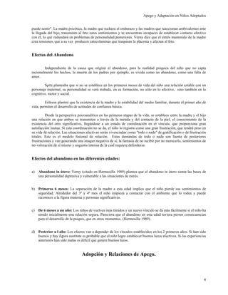 Apego y Adaptación en Niños Adoptados


puede sentir". La madre psicótica, la madre que rechaza el embarazo y las madres que reaccionan ambivalentes ante
la llegada del hijo, transmiten al feto estos sentimientos y se encuentran incapaces de establecer contacto afectivo
con él, lo que redundará en problemas de personalidad posteriores. Verny dice que el estrés mantenido de la madre
crea tensiones, que a su vez producen catecolaminas que traspasan la placenta y afectan al feto.


Efectos del Abandono

        Independiente de la causa que originó el abandono, para la realidad psíquica del niño que no capta
racionalmente los hechos, la muerte de los padres por ejemplo, es vivida como un abandono, como una falta de
amor.

         Spitz planteaba que si no se establece en los primeros meses de vida del niño una relación estable con un
personaje maternal, su personalidad se verá trabada, en su formación, no sólo en lo afectivo, sino también en lo
cognitivo, motor y social.

         Erikson planteó que la existencia de la madre y la estabilidad del medio familiar, durante el primer año de
vida, permiten el desarrollo de actitudes de confianza básica.

         Desde la perspectiva psicoanalítica en las primeras etapas de la vida, se establece entre la madre y el hijo
una relación en que ambos se transmiten a través de la mirada y del contacto de la piel, el conocimiento de la
existencia del otro significativo, llegándose a un estado de coordinación en el vínculo, que proporciona gran
satisfacción mutua. Si esta coordinación no se da, el niño lo registra como una gran frustración, que tendrá peso en
su vida de relación. Las situaciones afectivas serán vivenciadas como "todo o nada" de gratificación o de frustración
totales. Este es el modelo fusional de relación. Estas demandas de todo o nada son fuente de posteriores
frustraciones y van generando una imagen negativa de sí, la fantasía de no recibir por no merecerlo, sentimientos de
no-valoración de sí mismo y angustia intensa de la cual requiere defenderse.


Efectos del abandono en las diferentes edades:

a)   Abandono in útero: Verny (citado en Hermosilla 1989) plantea que el abandono in útero sienta las bases de
     una personalidad depresiva y vulnerable a las situaciones de estrés.


b) Primeros 6 meses: La separación de la madre a esta edad implica que el niño pierde sus sentimientos de
   seguridad. Alrededor del 3ª y 4ª mes el niño empieza a contactar con el ambiente que lo rodea y puede
   reconocer a la figura materna y personas significativas.


c)   De 6 meses a un año: Los niños de vuelven más tímidos y un nuevo vínculo se da más fácilmente si el niño ha
     tenido inicialmente una relación segura. Pareciera que el abandono en esta edad tuviera peores consecuencias
     para el desarrollo de la psiquis, que en otros momentos. (Hermosilla 1989).


d) Posterior a l año: Los efectos van a depender de los vínculos establecidos en los 2 primeros años. Si han sido
   buenos y hay figura sustituta es probable que el niño logre establecer buenos lazos afectivos. Si las experiencias
   anteriores han sido malas es difícil que genere buenos lazos.


                                 Adopción y Relaciones de Apego.



                                                                                                                   4
 