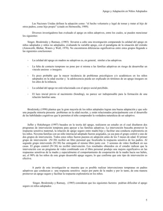 Apego y Adaptación en Niños Adoptados



         Las Naciones Unidas definen la adopción como: “el hecho voluntario y legal de tomar y tratar al hijo de
otros padres, como hijo propio” (citado en Hermosilla, 1989).

         Diversos investigadores han evaluado el apego en niños adoptivos, entre los cuales, se pueden mencionar
los siguientes:

     Singer, Brodzinsky y Ramsay, (1985) llevaron a cabo una investigación comparando la calidad del apego en
niños adoptados y niños no adoptados, evaluando la variable apego, con el paradigma de la situación del extraño
(Ainsworth, Blehar, Waters y Wall, 1978). No encontraron diferencias significativas entre estos grupos llegando a
las siguientes conclusiones:


    -   La calidad del apego en madres no adoptivas es, en general, similar a las adoptivas.

    -   La falta de contacto temprano no pone por sí misma a las familias adoptivas en riesgo de desarrollar un
        vinculo ansioso o inseguro.

    -   Es poco probable que la mayor incidencia de problemas psicológicos y/o académicos en los niños
        adoptados en la edad escolar y la adolescencia pueda ser explicado en términos de un apego inseguro en
        los años de la infancia.

    -   La calidad del apego no está relacionada con el apoyo social percibido.

    -   El lazo inicial previo al nacimiento (bonding), no parece ser indispensable para la formación de una
        relación familiar sana.



     Brodzinsky (1998) plantea que la gran mayoría de los niños adoptados logran una buena adaptación y que solo
una pequeña minoría presenta problemas en la edad escolar, y están relacionados principalmente con el desarrollo
de las habilidades cognitivas que le permiten al niño comprender la verdadera naturaleza de ser adoptivo.


     Juffer y Hoksbergen (1997) basados en la teoría del apego, realizaron un estudio en el cual diseñaron dos
programas de intervención temprana para apoyar a las familias adoptivas. La intervención buscaba promover la
respuesta sensitiva maternal, la relación de apego seguro entre madre-hijo y facilitar una conducta exploratoria en
los niños. Noventa familias con un niño interracial adoptado fueron asignados, ya sea para el grupo control o uno de
dos grupos de intervención. Todos estos niños fueron puestos en adopción antes de los 5 meses de edad. El primer
grupo de intervención (N=30) recibió un libro personal que focalizaba la respuesta sensitiva de los padres. Al
segundo grupo intervenido (N=30) fue entregado el mismo libro junto con 3 sesiones de video feedback en sus
casas. El grupo control (N=30) no recibió intervención. Los resultados obtenidos en el estudio indican que la
intervención con un programa de video combinado con el libro personal produjo una mejora significativa en las
respuestas sensitivas de la madre y especialmente el comportamiento de cooperación de la madre hacia sus bebés,
asi, el 90% de los niños de este grupo desarrolló apego seguro, lo que confirma que este tipo de intervención es
efectiva.


        A partir de esta investigación se muestra que es posible realizar intervenciones tempranas en padres
adoptivos que conduzcan a una respuesta sensitiva mejor por parte de la madre y por lo tanto, de esta manera
promover un apego seguro y facilitar la respuesta exploratoria en los niños.


         Singer, Brodzinsky y Ramsay, (1985) consideran que los siguientes factores podrían dificultar el apego
seguro en niños adoptados:




                                                                                                                  5
 