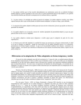 Apego y Adaptación en Niños Adoptados



1.- Las parejas estériles que no han resuelto adecuadamente sus sentimientos acerca de su condición biológica
pueden empezar a sentirse resentidos el uno con el otro y/o sentir resentimiento hacia su hijo adoptivo y así, generar
una atmósfera familiar que dificulta la emergencia de la confianza básica y seguridad.


2.- La poca certeza y la ansiedad que rodean al proceso de adoptar. Los padres adoptivos muchas veces deben
esperar hasta por años a que un bebe pueda ser definitivamente adoptado. La espera es larga, y poco definida.


3.- La mayoría de los padres adoptivos deben pasar por una serie de evaluaciones, proceso que puede ser intrusivo y
generador de ansiedad.


4.- Los padres adoptivos en su mayoría, carecen de modelos apropiados de parentalidad adoptiva ya que una gran
parte de ellos no son a su vez adoptados.


5.- Los padres adoptivos estarían poco dispuestos a recibir apoyo para la adopción de parte de los otros
significativos

6.- La historia previa del niño adoptado, la cantidad de tiempo que permanecen en hogares institucionales, la edad
en la que se produce la adopción, tiempo de convivencia con sus padres biológicos previo a su colocación,
permanencia en distintos hogares sustitutos lo que no le ha permitido establecer una relación consistente con
ningún cuidador , son factores que interfieren el desarrollo de una relación socioemocional cálida y segura con sus
padres adoptivos.




 Diferencias en la adaptación de Niños adoptados en forma temprana y tardía
         El caso de los niños adoptados mas allá de los primeros 6 o 7 meses de vida, es cualitativamente diferente
de los adoptados tempranamente. Si bien en ambos casos el abandono existe, es sólo en los niños que son adoptados
tardíamente en los que este hecho adquiere mayor relevancia por constituir una experiencia altamente perjudicial
para su desarrollo posterior. En estos casos, la experiencia de abandono ha sido prolongada, y al momento de ser
adoptados, los niños ya cuentan con un grado de daño emocional que será importante para la configuración de los
vínculos que establezca.

        Dossier y Stovall (en DeAngelis, 2000), llevaron a cabo un registro diario de la interacción de 10 madres
adoptivas y sus hijos, encontrando que los niños adoptados después de los 8 meses presentaban mayores problemas
para un apego seguro, aún cuando la madre presentara un patrón de conductas seguras para el apego. Los niños
presentaban dificultades en el apego progresivamente más severas mientras mayor era la edad en que habían sido
adoptados. Asimismo, los autores encontraron que aquellos niños cuyas madres respondían de manera acogedora en
cualquier circunstancia, aún ante el rechazo o pataletas, mostraban un apego más seguro. Las observaciones
indicaban que este tipo de madres resultaban de alguna forma “terapéuticas” para estos niños.

         Por otra parte, Yarrow (1965, en Singer, Brodzinsky y Ramsay,1985) describe en una investigación
longitudinal de niños separados de sus padres biológicos y adoptados mas tarde, que todos los niños separados
después de los 6 o 7 meses de sus padres biológicos mostraron evidencia de desajuste socio emocional.
Longitudinalmente, un seguimiento a diez años indicó que todos los niños separados después de los seis meses
seguían presentando signos de problemas psicológicos, en especial en la capacidad para establecer diferentes niveles
de relación con otras personas. Este autor plantea que cuando la adopción y ubicación del niño se lleva a cabo
después de los seis meses, los niños adoptados pueden manifestar problemas en el establecimiento de relaciones
socio emocionales seguras con sus cuidadores y otras figuras significativas en sus vidas. De hecho, el estudio de
Singer y cols. sólo incluía niños adoptados tempranamente, antes de los 8 meses de edad. Apoyando esta idea,


                                                                                                                    6
 