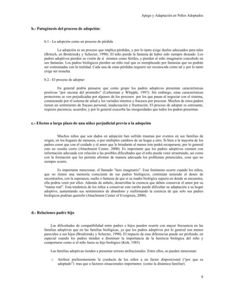 Apego y Adaptación en Niños Adoptados


b.- Patogénesis del proceso de adopción:


       b.1.- La adopción como un proceso de pérdida

                La adopción es un proceso que implica pérdidas, y por lo tanto exige duelos adecuados para tales
       (Brinich, en Brodzinsky y Schecter, 1990). El niño pierde la fantasía de haber sido siempre deseado. Los
       padres adoptivos pierden su visión de sí mismos como fértiles, y pierden al niño imaginario concebido en
       sus fantasías. Los padres biológicos pierden un niño real que es reemplazado por fantasías que no podrán
       ser contrastadas con la realidad. Cada una de estas pérdidas requiere ser reconocida como tal y por lo tanto
       exige ser resuelta.

       b.2.- El proceso de adoptar:

                En general podría pensarse que como grupo los padres adoptivos presentan características
       positivas “por encima del promedio” (Lieberman y Whipple, 1997). Sin embargo, estas características
       protectoras se ven perjudicadas por algunos de los procesos por los que pasan al negociar con el sistema,
       comenzando por el sistema de salud y los variados intentos y fracasos por procrear. Muchos de estos padres
       tienen un sentimiento de fracaso personal, inadecuación y frustración. El proceso de adoptar es estresante,
       requiere paciencia, acuerdos; y por lo general exacerba las inseguridades que todos los padres presentan.


c.- Efectos a largo plazo de una niñez perjudicial previa a la adopción


                Muchos niños que son dados en adopción han sufrido traumas por eventos en sus familias de
       origen, en los hogares de menores, o por múltiples cambios de un hogar a otro. Si bien a la mayoría de los
       padres creen que con el cuidado y el amor que le brindarán al menor éste podrá recuperarse, por lo general
       esto no resulta cierto (Attachment Center, 2000). Es importante que los padres adoptivos cuenten con
       información adecuada con relación a las posibles dificultades que el niño pueda venir arrastrando, así como
       con la formación que les permita afrontar de manera adecuada los problemas potenciales, cosa que no
       siempre ocurre.

                Es importante mencionar, el llamado “lazo imaginario”. Este fenómeno ocurre cuando los niños,
       que no tienen una memoria consciente de sus padres biológicos, continúan teniendo el deseo de
       encontrarlos, con la esperanza, sueño o fantasía de que si su madre biológica supiera en donde se encuentra,
       ella podría venir por ellos. Además de anhelo, desarrollan la creencia que deben conservar el amor por su
       “mama real”. Esta tendencia de los niños a conservar este cariño puede dificultar su adaptación a su hogar
       adoptivo, aumentando sus sentimientos de abandono y reafirmando la creencia de que solo sus padres
       biológicos podrían quererlo (Attachment Center of Evergreen, 2000).



d.- Relaciones padre hijo


           Las dificultades de compatibilidad entre padres e hijos pueden ocurrir con mayor frecuencia en las
       familias adoptivas que en las familias biológicas, ya que los padres adoptivos por lo general son menos
       parecidos a sus hijos (Brodzinsky y Schecter, 1990). El impacto de esas diferencias puede ser profundo, en
       especial cuando los padres tienden a disminuir la importancia de la herencia biológica del niño y
       comportarse como si el niño fuera su hijo biológico (Kirk, 1985)

           Las familias adoptivas tienden a presentar errores atribucionales. Entre ellos, se pueden mencionar:

           o    Atribuir preferentemente la conducta de los niños a un factor disposicional (“por que es
                adoptado”) mas que a factores situacionales importantes (como la dinámica familiar).


                                                                                                                  8
 