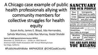 A Chicago case example of public
health professionals allying with
community members for
collective struggles for health
equity
Susan Avila, James E. Bloyd, Ilda Hernandez,
Sahida Martinez, Linda Rae Murray, Itedal Shalabi
Spirit of 1848 Special Activist Session 3070.0
November 12, 2018 8:30 a.m. – 10:00 a.m. SDCC Room 8
American Public Health Association 146th Annual Meeting & Expo
San Diego, California
#PublicHealthWoke #APHA2018 @CHECookCounty
 