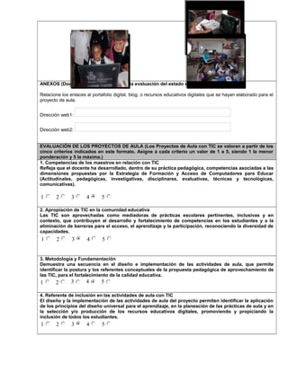 ANEXOS (Documentos necesarios para la evaluación del estado de desarrollo)
Relacione los enlaces al portafolio digital, blog, o recursos educativos digitales que se hayan elaborado para el
proyecto de aula.
Dirección web1:
Dirección web2:
EVALUACIÓN DE LOS PROYECTOS DE AULA (Los Proyectos de Aula con TIC se valoran a partir de los
cinco criterios indicados en este formato. Asigne a cada criterio un valor de 1 a 5, siendo 1 la menor
ponderación y 5 la máxima.)
1. Competencias de los maestros en relación con TIC
Refleja que el docente ha desarrollado, dentro de su práctica pedagógica, competencias asociadas a las
dimensiones propuestas por la Estrategia de Formación y Acceso de Computadores para Educar
(Actitudinales, pedagógicas, investigativas, disciplinares, evaluativas, técnicas y tecnológicas,
comunicativas).
1 2 3 4 5
2. Apropiación de TIC en la comunidad educativa
Las TIC son aprovechadas como mediadoras de prácticas escolares pertinentes, inclusivas y en
contexto, que contribuyen al desarrollo y fortalecimiento de competencias en los estudiantes y a la
eliminación de barreras para el acceso, el aprendizaje y la participación, reconociendo la diversidad de
capacidades.
1 2 3 4 5
3. Metodología y Fundamentación
Demuestra una secuencia en el diseño e implementación de las actividades de aula, que permite
identificar la postura y los referentes conceptuales de la propuesta pedagógica de aprovechamiento de
las TIC, para el fortalecimiento de la calidad educativa.
1 2 3 4 5
4. Referente de inclusión en las actividades de aula con TIC
El diseño y la implementación de las actividades de aula del proyecto permiten identificar la aplicación
de los principios del diseño universal para el aprendizaje, en la planeación de las prácticas de aula y en
la selección y/o producción de los recursos educativos digitales, promoviendo y propiciando la
inclusión de todos los estudiantes.
1 2 3 4 5
Foto 4Foto 3
 