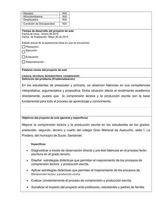 Raizales N/A
Afrocolombianos N/A
Desplazados N/A
Condición de Discapacidad N/A
,.,.
Tiempo de desarrollo del proyecto de aula
Fecha de inicio: Enero 28 2015
Fecha de finalización: Mayo 30 de 2015
Estado actual de la experiencia (fase en que se encuentra):
Palabras claves del proyecto de aula
Lectura, escritura, lectoescritura, comprensión
Definición del problema (Problematización)
En los estudiantes de preescolar y primaria, se observan falencias en sus competencias
interpretativa, argumentativa y propositiva. Dicha situación afecta el rendimiento académico
directamente, puesto que la comprensión lectora y la producción escrita son la base
fundamental para todo el proceso de aprendizaje y conocimiento.
Objetivos del proyecto de aula (general y específicos)
Mejorar la comprensión lectora y la producción escrita en los estudiantes de los grados:
preescolar, segundo, tercero y cuarto del colegio Gran Mariscal de Ayacucho, sede f, La
Pradera, del municipio de Sucre, Santander.
Específicos
• Diagnosticar a través de observación directa y pre-test falencias en el proceso lecto-
escritura en el grado tercero.
• Diseñar estrategias didácticas que permitan el mejoramiento de los procesos de
comprensión lectora y producción escrita.
• Aplicar estrategias didácticas que permitan el mejoramiento de los procesos de
comprensión lectora y producción escrita.
• Evaluar constantemente el proceso de comprensión y producción escrita.
• Socializar el impacto del proyecto ante profesores, estudiantes y padres de familia.
Sistematización
Evaluación
Ejecución
Planeación
$
 