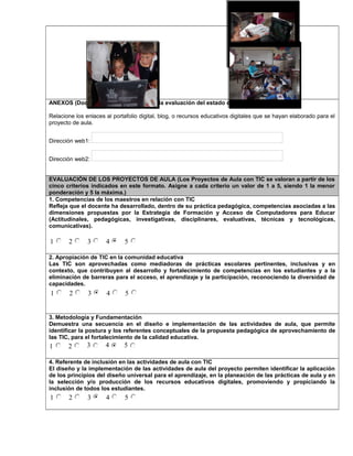 ANEXOS (Documentos necesarios para la evaluación del estado de desarrollo)
Relacione los enlaces al portafolio digital, blog, o recursos educativos digitales que se hayan elaborado para el
proyecto de aula.
Dirección web1:
Dirección web2:
EVALUACIÓN DE LOS PROYECTOS DE AULA (Los Proyectos de Aula con TIC se valoran a partir de los
cinco criterios indicados en este formato. Asigne a cada criterio un valor de 1 a 5, siendo 1 la menor
ponderación y 5 la máxima.)
1. Competencias de los maestros en relación con TIC
Refleja que el docente ha desarrollado, dentro de su práctica pedagógica, competencias asociadas a las
dimensiones propuestas por la Estrategia de Formación y Acceso de Computadores para Educar
(Actitudinales, pedagógicas, investigativas, disciplinares, evaluativas, técnicas y tecnológicas,
comunicativas).
1 2 3 4 5
2. Apropiación de TIC en la comunidad educativa
Las TIC son aprovechadas como mediadoras de prácticas escolares pertinentes, inclusivas y en
contexto, que contribuyen al desarrollo y fortalecimiento de competencias en los estudiantes y a la
eliminación de barreras para el acceso, el aprendizaje y la participación, reconociendo la diversidad de
capacidades.
1 2 3 4 5
3. Metodología y Fundamentación
Demuestra una secuencia en el diseño e implementación de las actividades de aula, que permite
identificar la postura y los referentes conceptuales de la propuesta pedagógica de aprovechamiento de
las TIC, para el fortalecimiento de la calidad educativa.
1 2 3 4 5
4. Referente de inclusión en las actividades de aula con TIC
El diseño y la implementación de las actividades de aula del proyecto permiten identificar la aplicación
de los principios del diseño universal para el aprendizaje, en la planeación de las prácticas de aula y en
la selección y/o producción de los recursos educativos digitales, promoviendo y propiciando la
inclusión de todos los estudiantes.
1 2 3 4 5
Foto 4Foto 3
 