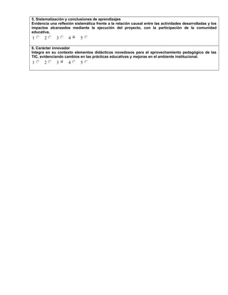 5. Sistematización y conclusiones de aprendizajes
Evidencia una reflexión sistemática frente a la relación causal entre las actividades desarrolladas y los
impactos alcanzados mediante la ejecución del proyecto, con la participación de la comunidad
educativa.
1 2 3 4 5
6. Carácter innovador
Integra en su contexto elementos didácticos novedosos para el aprovechamiento pedagógico de las
TIC, evidenciando cambios en las prácticas educativas y mejoras en el ambiente institucional.
1 2 3 4 5
 