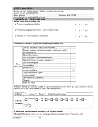 DOCENTE MODERADOR
Nombre completo del docente quien Modera o coordina la experiencia:
GLADYS EDILMA MARIN PUENTES
Cargo: Docente Teléfonos: 3132157138
Correo Electrónico: gladitas2843@yahoo.es
PLANEACIÓN DEL PROYECTO DE AULA
Señale el tipo de proyecto de aula
a) Proyecto pedagógico y didáctico
b) Proyectos pedagógico con énfasis en desarrollo productivo
c) Proyecto con énfasis en gestión institucional
Señale con una X el área en que está inscrito el proyecto de aula:
Áreas
Curricular
Ciencias naturales y educación ambiental.
Ciencias sociales, historia, geografía, constitución política
y/o democrática.
Educación artística.
Educación ética y en valores humanos.
Educación física, recreación y deportes.
Educación religiosa.
Humanidades.
Matemáticas.
Lengua castellana. X
Lengua extranjera: Inglés
Lengua Nativa*
Competencias Ciudadanas.
Filosofía
Todas las áreas
*Lengua Nativa para comunidades indígenas.
Población con la que se lleva a cabo la experiencia (Seleccione los ítems que logran detallar el tipo de
población con la que principalmente se lleva a cabo la experiencia):
a) Sector:
b) Grados
Escolares:
C) Número de estudiantes que participan en el proyecto de aula:
d)Grupo Poblaciones: Marque con una X el grupo poblacional que beneficia el Proyecto de Aula:
Indígenas N/A
SI NO
SI NO
SI NO
Urbano Rural Población de Fronteras
Otro
Cuál?:
11°10°8°7°6°5°4°3°
2
°
1°
Preescola
r
$ $ $ $ $ $
 