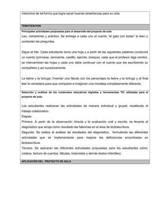 interiorice de tal forma que logre sacar buenas enseñanzas para su vida.
TEMATIZACION
Principales actividades propuestas para el desarrollo del proyecto de aula
Leo, comprendo y práctico: Se entrega a cada uno el cuento “el gato con botas” lo leen y
contestan las preguntas.
Sigue el hilo: Cada estudiante toma una hoja y a partir de las siguientes palabras construirá
un cuento (princesa, cenicienta, castillo, ejercito, bosque), cada que el profesor diga cambio,
se intercambian las hojas y cada uno debe continuar con el cuento que iba escribiendo su
compañero y así sucesivamente.
La liebre y la tortuga; Inventar una fábula con los personajes la liebre y la tortuga y al final
leer la verdadera para que comparen e imaginen una moraleja completamente diferente.
Selección y análisis de los contenidos educativos digitales y herramientas TIC utilizadas para el
proyecto de aula.
Los estudiantes realizaran las actividades de manera individual y grupal, resaltando el
trabajo colaborativo.
Etapas:
Primera: A partir de la observación directa y la evaluación oral y escrita, se levanta el
diagnóstico que arroja como resultado las falencias en el área de lectoescritura.
Segundo: Se realiza el análisis de resultados del diagnóstico, formulando las diferentes
actividades que se implementaran para mejorar las deficiencias encontradas en
lectoescritura.
Tercera: Se aplicaran las diferentes actividades propuestas para los estudiantes como:
(videos, lectura de cuentos, fábulas, historietas y demás textos infantiles).
APLICACIÓN DEL PROYECTO DE AULA
 