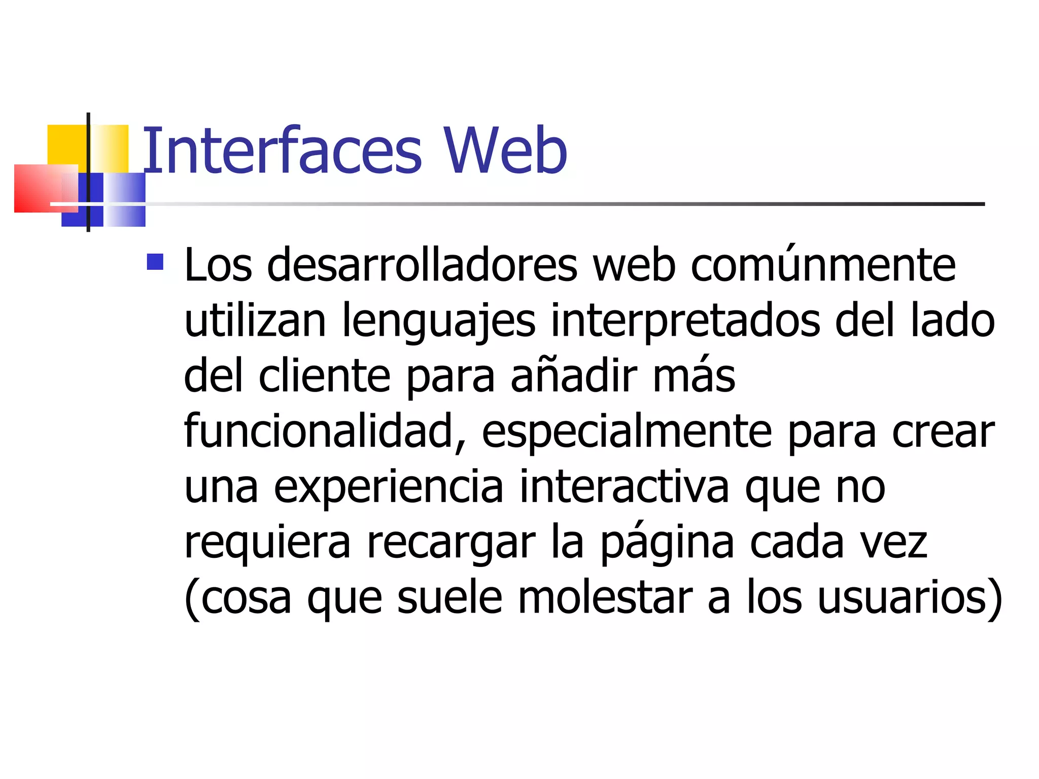 Interfaces Web Los desarrolladores web comúnmente utilizan lenguajes interpretados del lado del cliente para añadir más funcionalidad, especialmente para crear una experiencia interactiva que no requiera recargar la página cada vez (cosa que suele molestar a los usuarios) 
