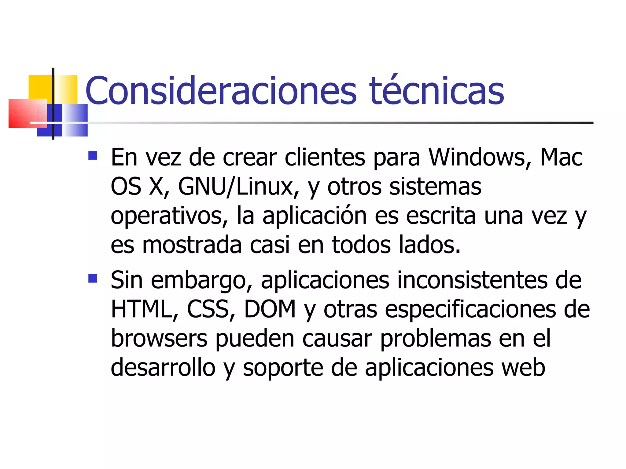Consideraciones técnicas En vez de crear clientes para Windows, Mac OS X, GNU/Linux, y otros sistemas operativos, la aplicación es escrita una vez y es mostrada casi en todos lados.  Sin embargo, aplicaciones inconsistentes de HTML, CSS, DOM y otras especificaciones de browsers pueden causar problemas en el desarrollo y soporte de aplicaciones web 