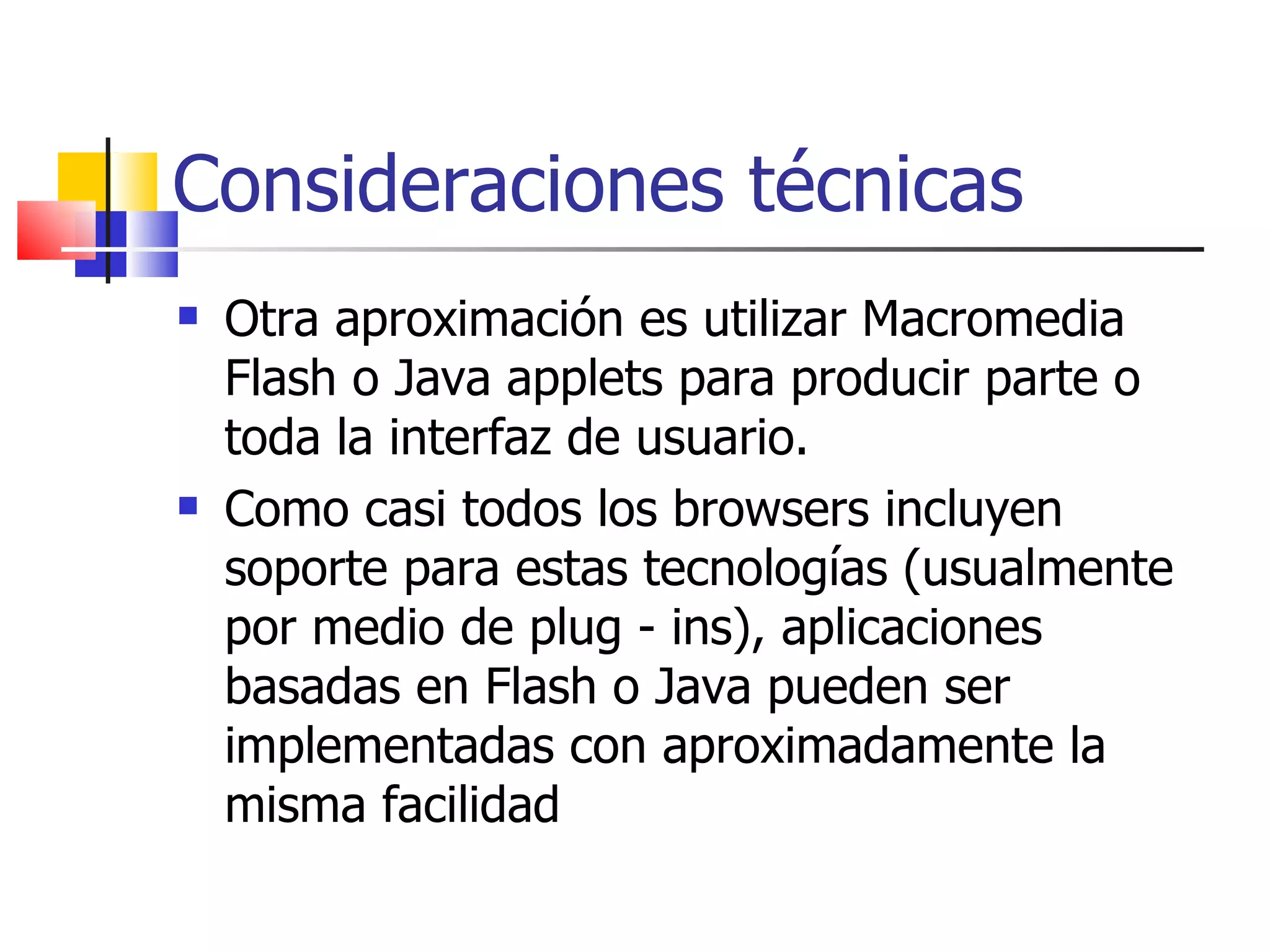 Consideraciones técnicas Otra aproximación es utilizar Macromedia Flash o Java applets para producir parte o toda la interfaz de usuario.  Como casi todos los browsers incluyen soporte para estas tecnologías (usualmente por medio de plug - ins), aplicaciones basadas en Flash o Java pueden ser implementadas con aproximadamente la misma facilidad 